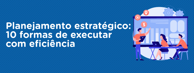 Planejamento estratégico: 10 formas de executar com eficiência